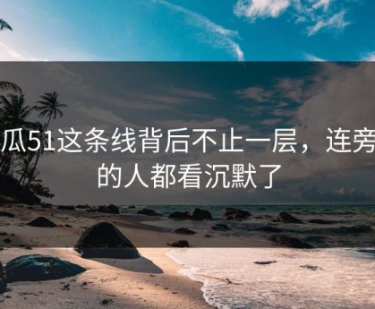 吃瓜51这条线背后不止一层，连旁观的人都看沉默了
