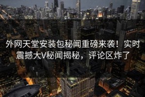 外网天堂安装包秘闻重磅来袭！实时震撼大V秘闻揭秘，评论区炸了