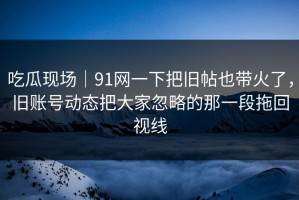 吃瓜现场｜91网一下把旧帖也带火了，旧账号动态把大家忽略的那一段拖回视线