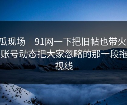 吃瓜现场｜91网一下把旧帖也带火了，旧账号动态把大家忽略的那一段拖回视线