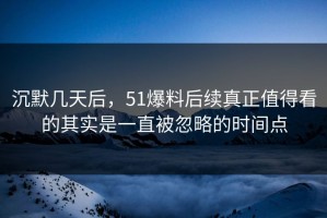 沉默几天后，51爆料后续真正值得看的其实是一直被忽略的时间点