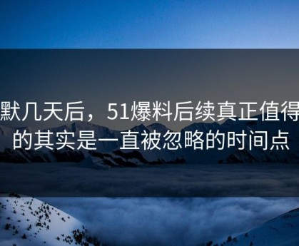 沉默几天后，51爆料后续真正值得看的其实是一直被忽略的时间点