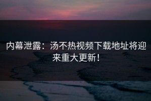 内幕泄露：汤不热视频下载地址将迎来重大更新！