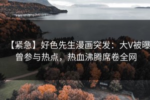 【紧急】好色先生漫画突发：大V被曝曾参与热点，热血沸腾席卷全网