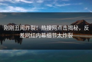 刚刚丑闻炸裂！热搜网点击揭秘，反差网红内幕细节太炸裂
