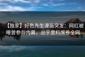 【独家】好色先生漫画突发：网红被曝曾参与内幕，出乎意料席卷全网