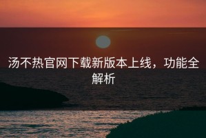 汤不热官网下载新版本上线，功能全解析