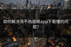 如何解决汤不热视频app下载慢的问题？