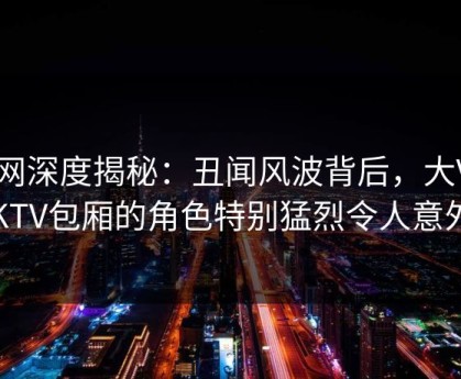 91网深度揭秘：丑闻风波背后，大V在KTV包厢的角色特别猛烈令人意外