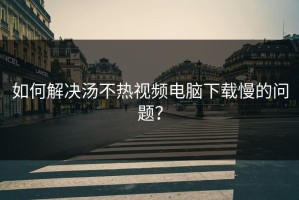 如何解决汤不热视频电脑下载慢的问题？