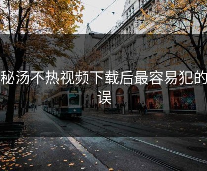 揭秘汤不热视频下载后最容易犯的错误
