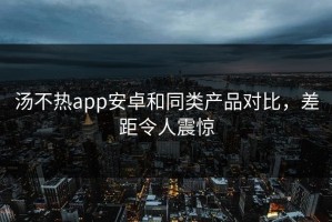 汤不热app安卓和同类产品对比，差距令人震惊