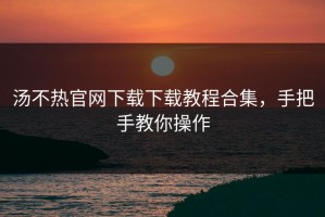 汤不热官网下载下载教程合集，手把手教你操作