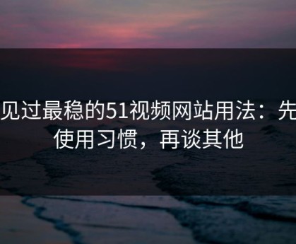 我见过最稳的51视频网站用法：先抓使用习惯，再谈其他