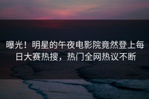 曝光！明星的午夜电影院竟然登上每日大赛热搜，热门全网热议不断
