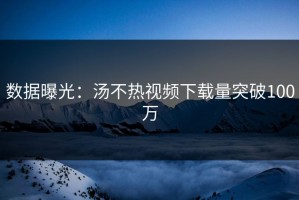 数据曝光：汤不热视频下载量突破100万