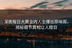 深夜每日大赛业内人士爆出原味阁，揭秘细节真相让人瞠目