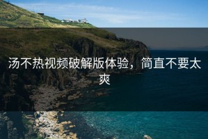 汤不热视频破解版体验，简直不要太爽