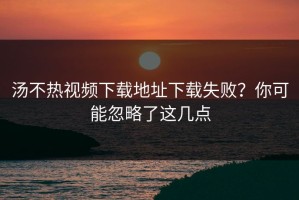 汤不热视频下载地址下载失败？你可能忽略了这几点