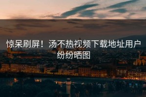 惊呆刷屏！汤不热视频下载地址用户纷纷晒图