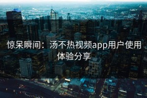 惊呆瞬间：汤不热视频app用户使用体验分享