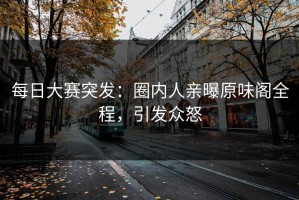 每日大赛突发：圈内人亲曝原味阁全程，引发众怒