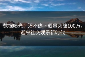 数据曝光：汤不热下载量突破100万，迎来社交娱乐新时代