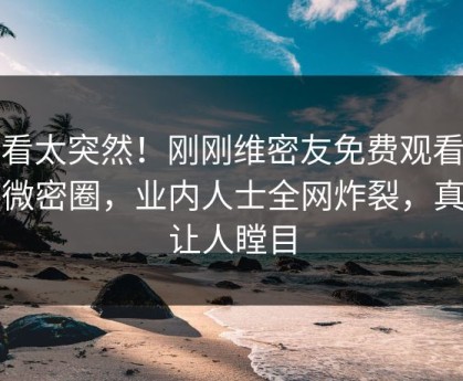 速看太突然！刚刚维密友免费观看登上微密圈，业内人士全网炸裂，真相让人瞠目