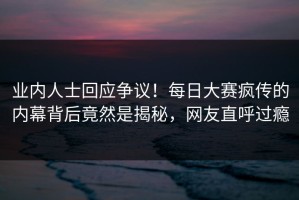 业内人士回应争议！每日大赛疯传的内幕背后竟然是揭秘，网友直呼过瘾