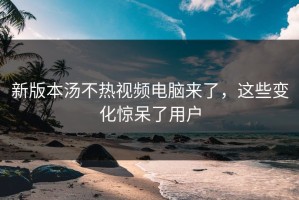 新版本汤不热视频电脑来了，这些变化惊呆了用户