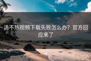 汤不热视频下载失败怎么办？官方回应来了