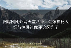 网曝刚刚外网天堂八卦，劲爆神秘人细节惊爆让你评论区炸了