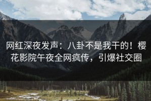 网红深夜发声：八卦不是我干的！樱花影院午夜全网疯传，引爆社交圈