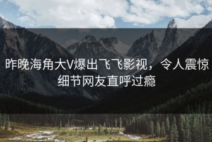 昨晚海角大V爆出飞飞影视，令人震惊细节网友直呼过瘾