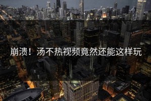 崩溃！汤不热视频竟然还能这样玩