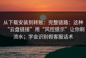 从下载安装到转账：完整链路：这种“云盘链接”用“风控提示”让你刷流水；学会识别假客服话术
