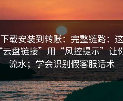 从下载安装到转账：完整链路：这种“云盘链接”用“风控提示”让你刷流水；学会识别假客服话术