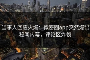 当事人回应火爆：微密圈app突然爆出秘闻内幕，评论区炸裂