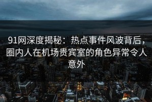 91网深度揭秘：热点事件风波背后，圈内人在机场贵宾室的角色异常令人意外
