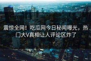 震惊全网！吃瓜网今日秘闻曝光，热门大V真相让人评论区炸了