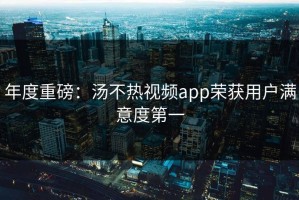 年度重磅：汤不热视频app荣获用户满意度第一