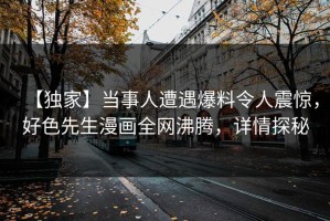 【独家】当事人遭遇爆料令人震惊，好色先生漫画全网沸腾，详情探秘