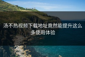 汤不热视频下载地址竟然能提升这么多使用体验