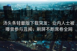汤头条轻量版下载突发：业内人士被曝曾参与丑闻，刷屏不断席卷全网