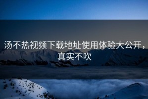 汤不热视频下载地址使用体验大公开，真实不吹