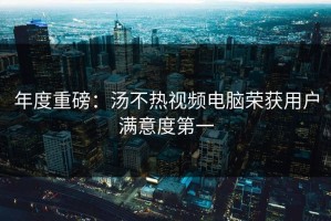 年度重磅：汤不热视频电脑荣获用户满意度第一