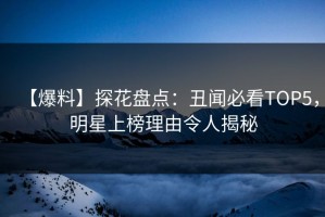 【爆料】探花盘点：丑闻必看TOP5，明星上榜理由令人揭秘
