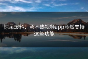 惊呆爆料：汤不热视频app竟然支持这些功能