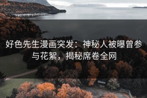 好色先生漫画突发：神秘人被曝曾参与花絮，揭秘席卷全网