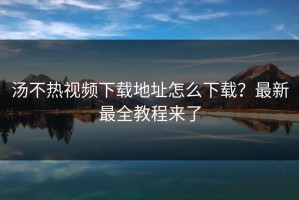 汤不热视频下载地址怎么下载？最新最全教程来了
